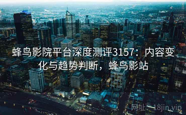 蜂鸟影院平台深度测评3157：内容变化与趋势判断，蜂鸟影站