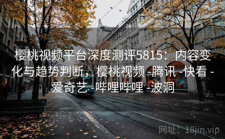 樱桃视频平台深度测评5815：内容变化与趋势判断，樱桃视频 -腾讯 -快看 -爱奇艺 -哔哩哔哩 -波洞