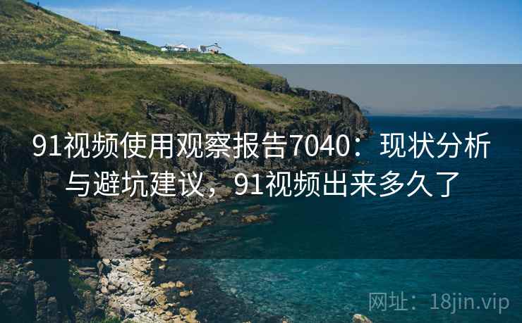 91视频使用观察报告7040：现状分析与避坑建议，91视频出来多久了
