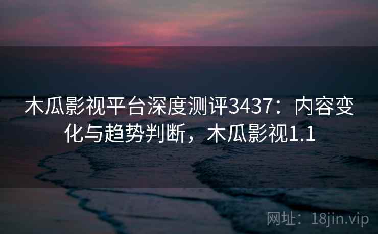 木瓜影视平台深度测评3437：内容变化与趋势判断，木瓜影视1.1