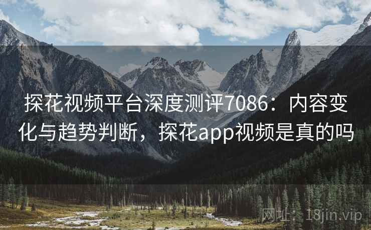探花视频平台深度测评7086：内容变化与趋势判断，探花app视频是真的吗
