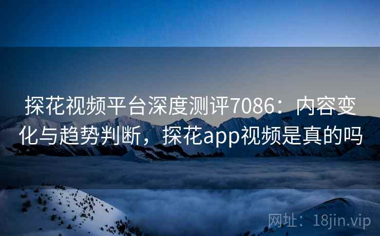 探花视频平台深度测评7086：内容变化与趋势判断，探花app视频是真的吗