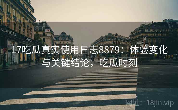 17吃瓜真实使用日志8879：体验变化与关键结论，吃瓜时刻