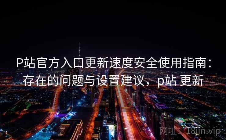 P站官方入口更新速度安全使用指南：存在的问题与设置建议，p站 更新