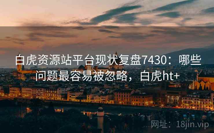 白虎资源站平台现状复盘7430：哪些问题最容易被忽略，白虎ht+