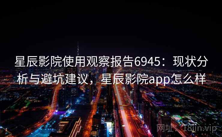 星辰影院使用观察报告6945：现状分析与避坑建议，星辰影院app怎么样