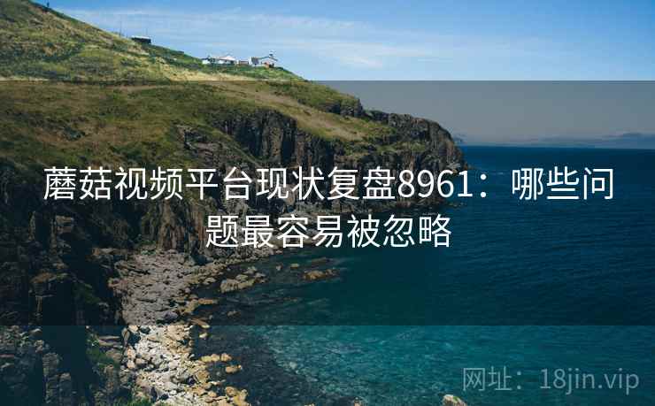 蘑菇视频平台现状复盘8961：哪些问题最容易被忽略
