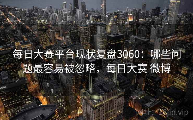 每日大赛平台现状复盘3060：哪些问题最容易被忽略，每日大赛 微博