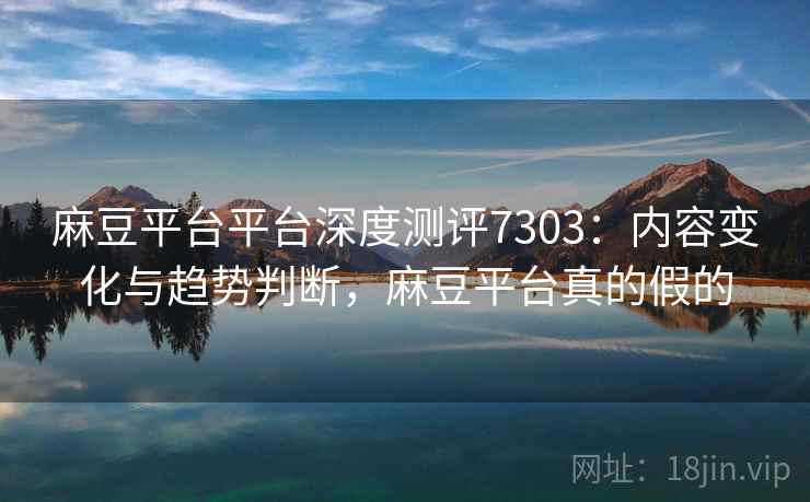 麻豆平台平台深度测评7303：内容变化与趋势判断，麻豆平台真的假的