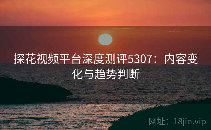探花视频平台深度测评5307:内容变化与趋势判断 探花视频平台深度测评5307:内容变化与趋势判断
