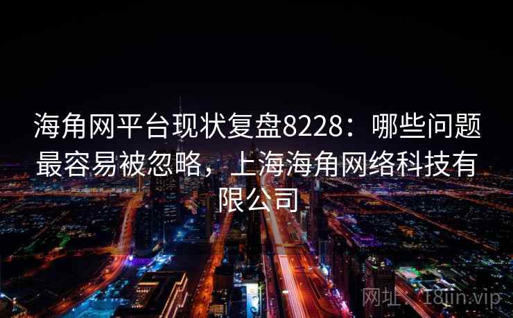 海角网平台现状复盘8228：哪些问题最容易被忽略，上海海角网络科技有限公司