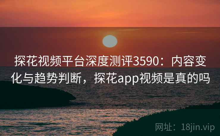 探花视频平台深度测评3590：内容变化与趋势判断，探花app视频是真的吗