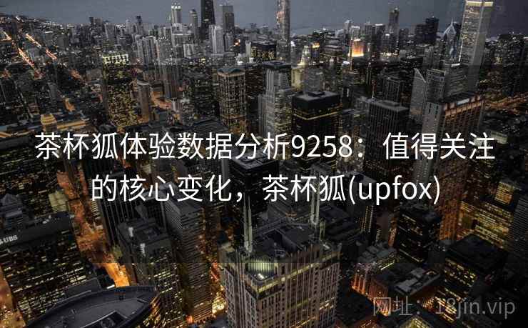 茶杯狐体验数据分析9258：值得关注的核心变化，茶杯狐(upfox)