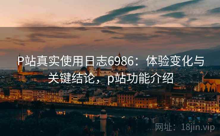 P站真实使用日志6986：体验变化与关键结论，p站功能介绍