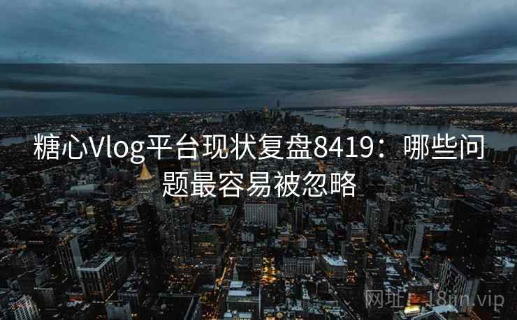糖心Vlog平台现状复盘8419：哪些问题最容易被忽略