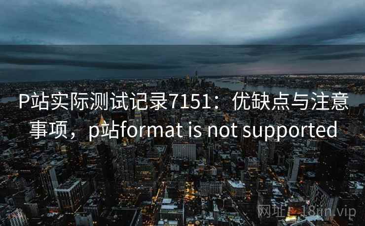 P站实际测试记录7151：优缺点与注意事项，p站format is not supported