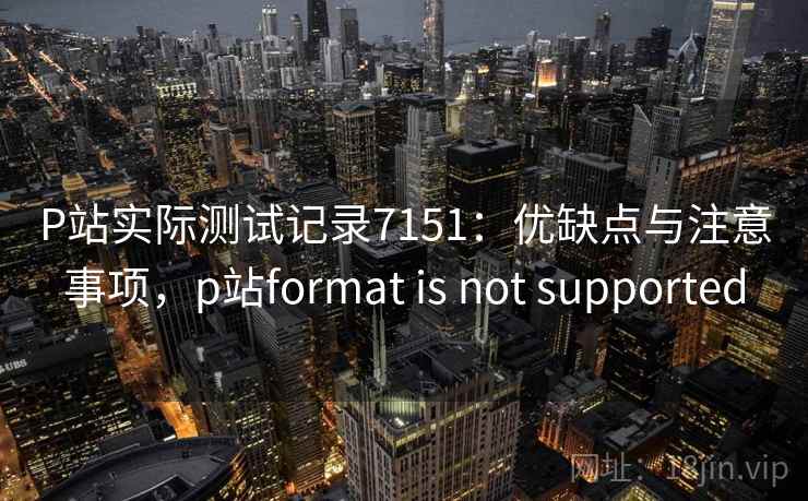 P站实际测试记录7151：优缺点与注意事项，p站format is not supported