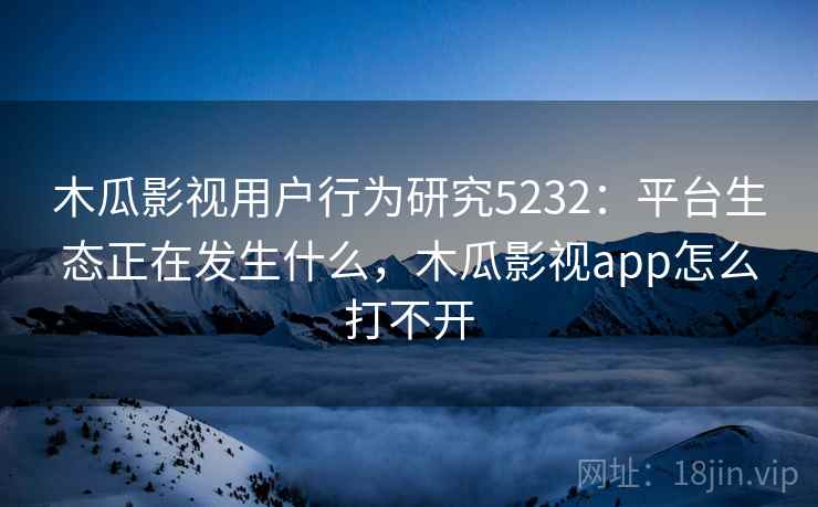 木瓜影视用户行为研究5232：平台生态正在发生什么，木瓜影视app怎么打不开