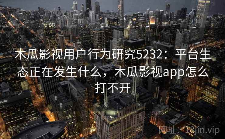 木瓜影视用户行为研究5232：平台生态正在发生什么，木瓜影视app怎么打不开