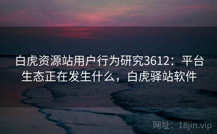 白虎资源站用户行为研究3612：平台生态正在发生什么，白虎驿站软件