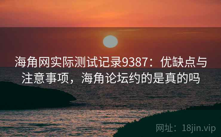 海角网实际测试记录9387：优缺点与注意事项，海角论坛约的是真的吗