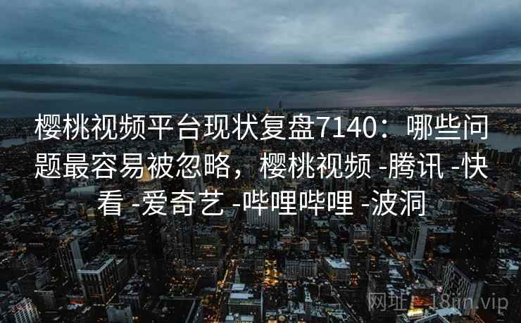 樱桃视频平台现状复盘7140：哪些问题最容易被忽略，樱桃视频 -腾讯 -快看 -爱奇艺 -哔哩哔哩 -波洞