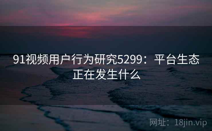 91视频用户行为研究5299：平台生态正在发生什么