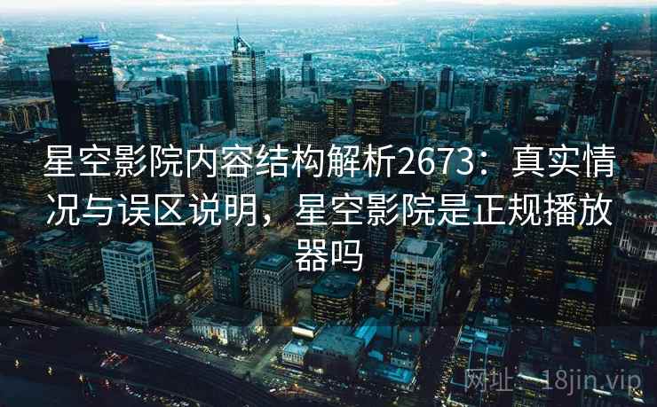 星空影院内容结构解析2673：真实情况与误区说明，星空影院是正规播放器吗