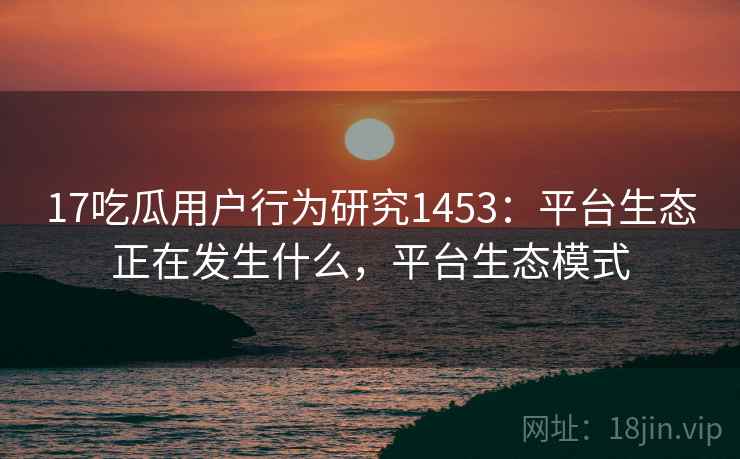 17吃瓜用户行为研究1453：平台生态正在发生什么，平台生态模式