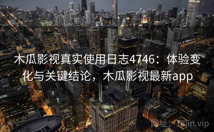 木瓜影视真实使用日志4746：体验变化与关键结论，木瓜影视最新app