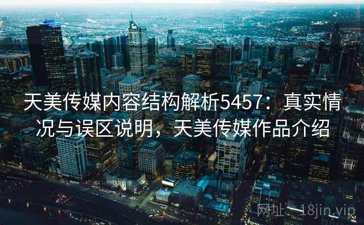 天美传媒内容结构解析5457:真实情况与误区说明,天美传媒作品介绍 天美传媒内容结构解析5457:真实情况与误区说明,天美传媒作品介绍