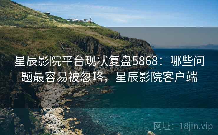 星辰影院平台现状复盘5868：哪些问题最容易被忽略，星辰影院客户端