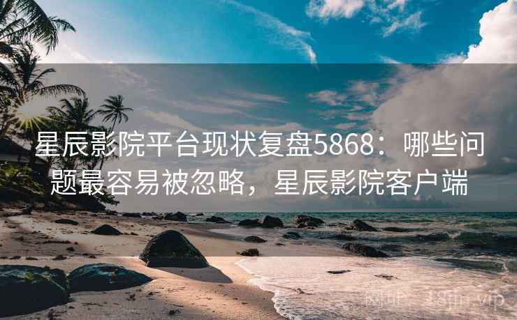 星辰影院平台现状复盘5868：哪些问题最容易被忽略，星辰影院客户端