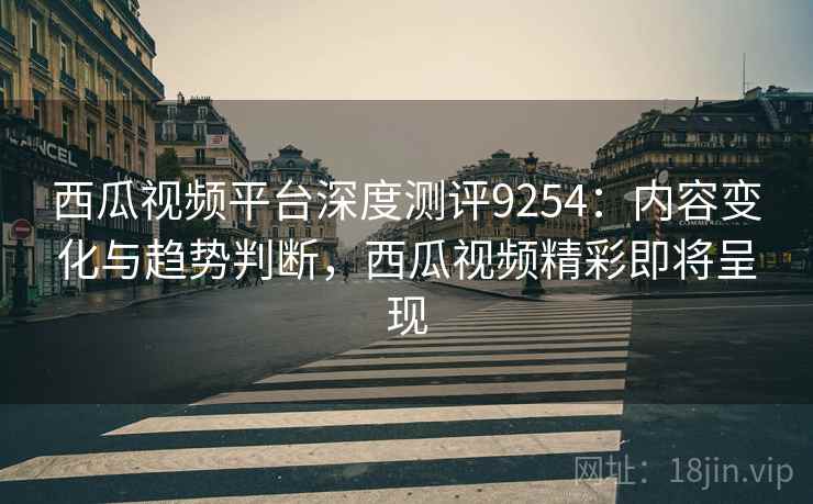 西瓜视频平台深度测评9254:内容变化与趋势判断,西瓜视频精彩即将呈现 西瓜视频平台深度测评9254:内容变化与趋势判断,西瓜视频精彩即将呈现