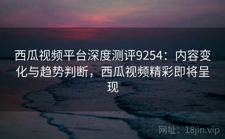 西瓜视频平台深度测评9254:内容变化与趋势判断,西瓜视频精彩即将呈现 西瓜视频平台深度测评9254:内容变化与趋势判断,西瓜视频精彩即将呈现