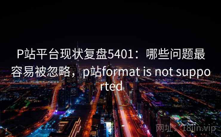 P站平台现状复盘5401：哪些问题最容易被忽略，p站format is not supported