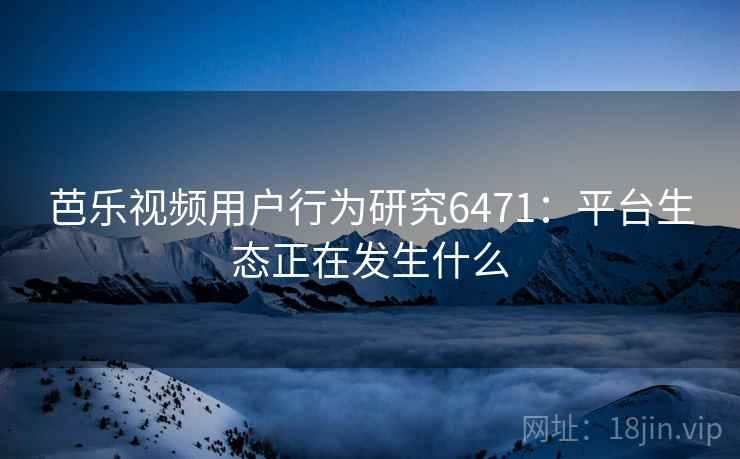 芭乐视频用户行为研究6471:平台生态正在发生什么 芭乐视频用户行为研究6471:平台生态正在发生什么