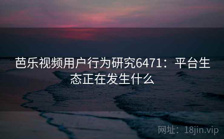 芭乐视频用户行为研究6471:平台生态正在发生什么 芭乐视频用户行为研究6471:平台生态正在发生什么