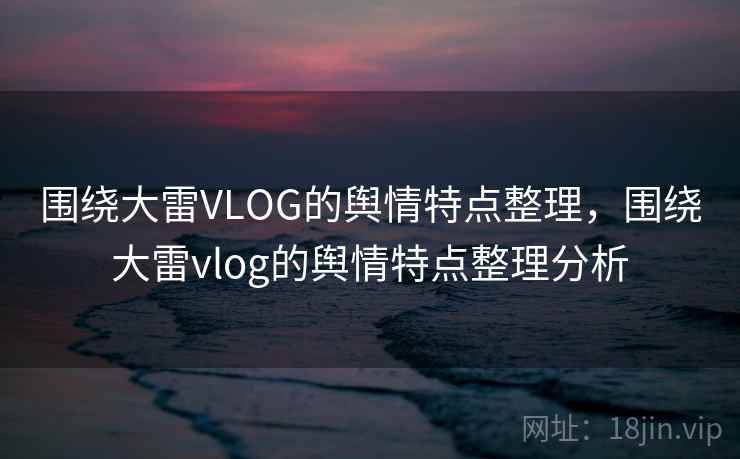 围绕大雷VLOG的舆情特点整理,围绕大雷vlog的舆情特点整理分析 围绕大雷VLOG的舆情特点整理,围绕大雷vlog的舆情特点整理分析