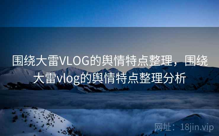 围绕大雷VLOG的舆情特点整理,围绕大雷vlog的舆情特点整理分析 围绕大雷VLOG的舆情特点整理,围绕大雷vlog的舆情特点整理分析