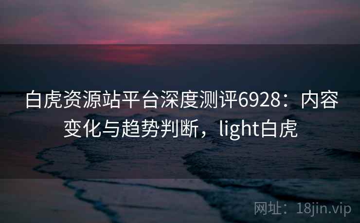 白虎资源站平台深度测评6928:内容变化与趋势判断,light白虎 白虎资源站平台深度测评6928:内容变化与趋势判断,light白虎