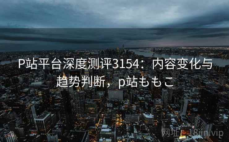 P站平台深度测评3154:内容变化与趋势判断,p站ももこ P站平台深度测评3154:内容变化与趋势判断,p站ももこ