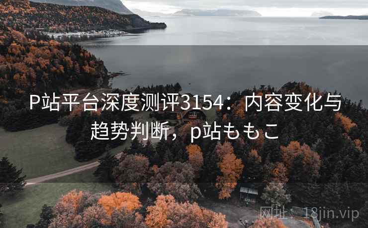 P站平台深度测评3154:内容变化与趋势判断,p站ももこ P站平台深度测评3154:内容变化与趋势判断,p站ももこ