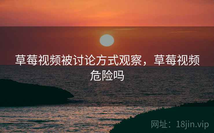 草莓视频被讨论方式观察,草莓视频危险吗 草莓视频被讨论方式观察,草莓视频危险吗