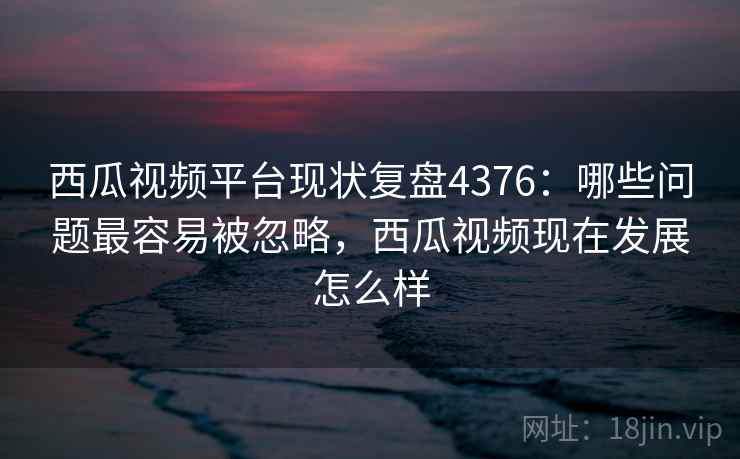 西瓜视频平台现状复盘4376:哪些问题最容易被忽略,西瓜视频现在发展怎么样 西瓜视频平台现状复盘4376:哪些问题最容易被忽略,西瓜视频现在发展怎么样