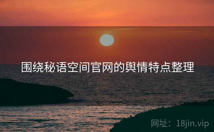 围绕秘语空间官网的舆情特点整理 围绕秘语空间官网的舆情特点整理