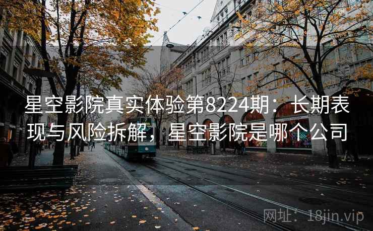 星空影院真实体验第8224期：长期表现与风险拆解，星空影院是哪个公司
