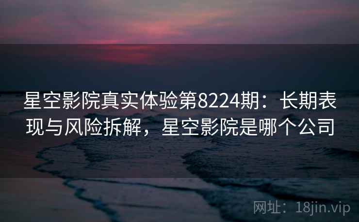 星空影院真实体验第8224期：长期表现与风险拆解，星空影院是哪个公司