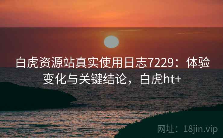 白虎资源站真实使用日志7229:体验变化与关键结论,白虎ht+ 白虎资源站真实使用日志7229:体验变化与关键结论,白虎ht+