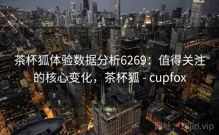 茶杯狐体验数据分析6269:值得关注的核心变化,茶杯狐 - cupfox 茶杯狐体验数据分析6269:值得关注的核心变化,茶杯狐 - cupfox